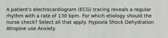 A patient's electrocardiogram (ECG) tracing reveals a regular rhythm with a rate of 130 bpm. For which etiology should the nurse check? Select all that apply. Hypoxia Shock Dehydration Atropine use Anxiety