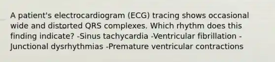 A patient's electrocardiogram (ECG) tracing shows occasional wide and distorted QRS complexes. Which rhythm does this finding indicate? -Sinus tachycardia -Ventricular fibrillation -Junctional dysrhythmias -Premature ventricular contractions