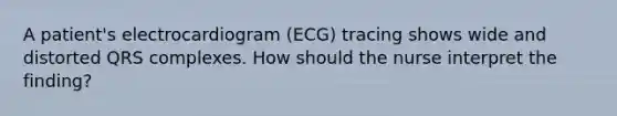 A patient's electrocardiogram (ECG) tracing shows wide and distorted QRS complexes. How should the nurse interpret the finding?