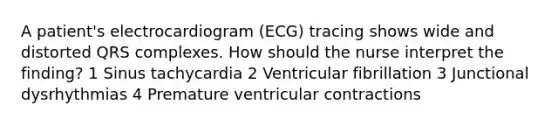 A patient's electrocardiogram (ECG) tracing shows wide and distorted QRS complexes. How should the nurse interpret the finding? 1 Sinus tachycardia 2 Ventricular fibrillation 3 Junctional dysrhythmias 4 Premature ventricular contractions