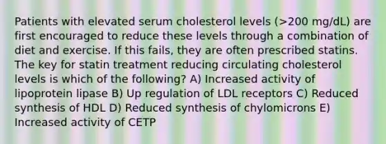 Patients with elevated serum cholesterol levels (>200 mg/dL) are first encouraged to reduce these levels through a combination of diet and exercise. If this fails, they are often prescribed statins. The key for statin treatment reducing circulating cholesterol levels is which of the following? A) Increased activity of lipoprotein lipase B) Up regulation of LDL receptors C) Reduced synthesis of HDL D) Reduced synthesis of chylomicrons E) Increased activity of CETP