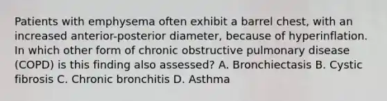 Patients with emphysema often exhibit a barrel chest, with an increased anterior-posterior diameter, because of hyperinflation. In which other form of chronic obstructive pulmonary disease (COPD) is this finding also assessed? A. Bronchiectasis B. Cystic fibrosis C. Chronic bronchitis D. Asthma