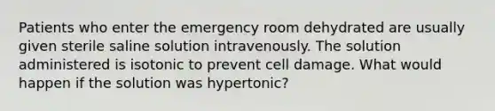 Patients who enter the emergency room dehydrated are usually given sterile saline solution intravenously. The solution administered is isotonic to prevent cell damage. What would happen if the solution was hypertonic?