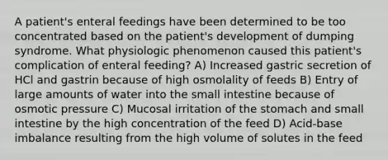 A patient's enteral feedings have been determined to be too concentrated based on the patient's development of dumping syndrome. What physiologic phenomenon caused this patient's complication of enteral feeding? A) Increased gastric secretion of HCl and gastrin because of high osmolality of feeds B) Entry of large amounts of water into the small intestine because of osmotic pressure C) Mucosal irritation of the stomach and small intestine by the high concentration of the feed D) Acid-base imbalance resulting from the high volume of solutes in the feed