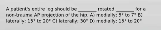 A patient's entire leg should be ________ rotated ________ for a non-trauma AP projection of the hip. A) medially; 5° to 7° B) laterally; 15° to 20° C) laterally; 30° D) medially; 15° to 20°