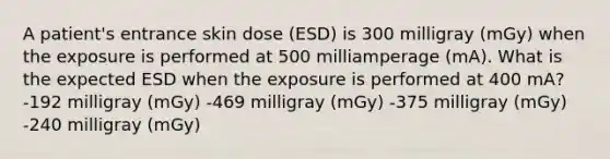 A patient's entrance skin dose (ESD) is 300 milligray (mGy) when the exposure is performed at 500 milliamperage (mA). What is the expected ESD when the exposure is performed at 400 mA? -192 milligray (mGy) -469 milligray (mGy) -375 milligray (mGy) -240 milligray (mGy)