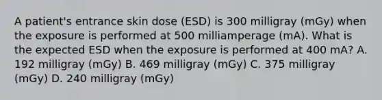 A patient's entrance skin dose (ESD) is 300 milligray (mGy) when the exposure is performed at 500 milliamperage (mA). What is the expected ESD when the exposure is performed at 400 mA? A. 192 milligray (mGy) B. 469 milligray (mGy) C. 375 milligray (mGy) D. 240 milligray (mGy)