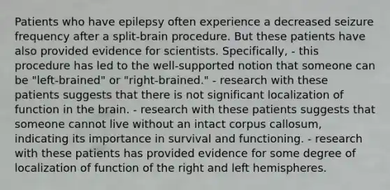 Patients who have epilepsy often experience a decreased seizure frequency after a split-brain procedure. But these patients have also provided evidence for scientists. Specifically, - this procedure has led to the well-supported notion that someone can be "left-brained" or "right-brained." - research with these patients suggests that there is not significant localization of function in <a href='https://www.questionai.com/knowledge/kLMtJeqKp6-the-brain' class='anchor-knowledge'>the brain</a>. - research with these patients suggests that someone cannot live without an intact corpus callosum, indicating its importance in survival and functioning. - research with these patients has provided evidence for some degree of localization of function of the right and left hemispheres.