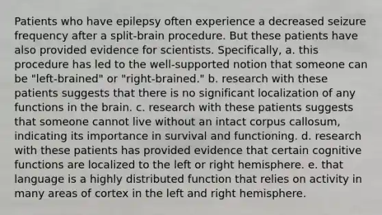 Patients who have epilepsy often experience a decreased seizure frequency after a split-brain procedure. But these patients have also provided evidence for scientists. Specifically, a. this procedure has led to the well-supported notion that someone can be "left-brained" or "right-brained." b. research with these patients suggests that there is no significant localization of any functions in the brain. c. research with these patients suggests that someone cannot live without an intact corpus callosum, indicating its importance in survival and functioning. d. research with these patients has provided evidence that certain cognitive functions are localized to the left or right hemisphere. e. that language is a highly distributed function that relies on activity in many areas of cortex in the left and right hemisphere.