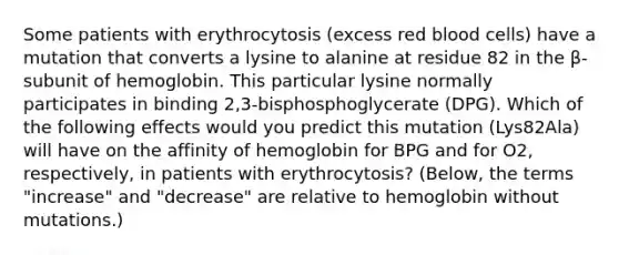 Some patients with erythrocytosis (excess red blood cells) have a mutation that converts a lysine to alanine at residue 82 in the β-subunit of hemoglobin. This particular lysine normally participates in binding 2,3-bisphosphoglycerate (DPG). Which of the following effects would you predict this mutation (Lys82Ala) will have on the affinity of hemoglobin for BPG and for O2, respectively, in patients with erythrocytosis? (Below, the terms "increase" and "decrease" are relative to hemoglobin without mutations.)