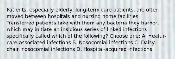 Patients, especially elderly, long-term care patients, are often moved between hospitals and nursing home facilities. Transferred patients take with them any bacteria they harbor, which may initiate an insidious series of linked infections specifically called which of the following? Choose one: A. Health-care-associated infections B. Nosocomial infections C. Daisy-chain nosocomial infections D. Hospital-acquired infections