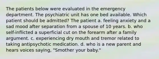 The patients below were evaluated in the emergency department. The psychiatric unit has one bed available. Which patient should be admitted? The patient a. feeling anxiety and a sad mood after separation from a spouse of 10 years. b. who self-inflicted a superficial cut on the forearm after a family argument. c. experiencing dry mouth and tremor related to taking antipsychotic medication. d. who is a new parent and hears voices saying, "Smother your baby."