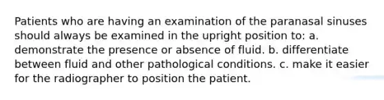 Patients who are having an examination of the paranasal sinuses should always be examined in the upright position to: a. demonstrate the presence or absence of fluid. b. differentiate between fluid and other pathological conditions. c. make it easier for the radiographer to position the patient.