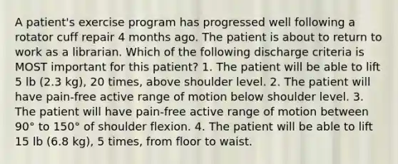 A patient's exercise program has progressed well following a rotator cuff repair 4 months ago. The patient is about to return to work as a librarian. Which of the following discharge criteria is MOST important for this patient? 1. The patient will be able to lift 5 lb (2.3 kg), 20 times, above shoulder level. 2. The patient will have pain-free active range of motion below shoulder level. 3. The patient will have pain-free active range of motion between 90° to 150° of shoulder flexion. 4. The patient will be able to lift 15 lb (6.8 kg), 5 times, from floor to waist.