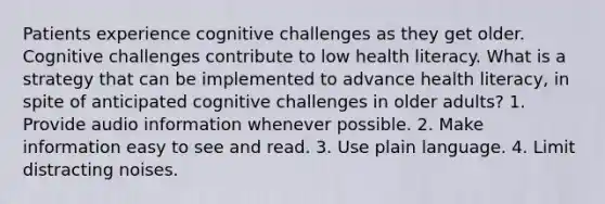 Patients experience cognitive challenges as they get older. Cognitive challenges contribute to low health literacy. What is a strategy that can be implemented to advance health literacy, in spite of anticipated cognitive challenges in older adults? 1. Provide audio information whenever possible. 2. Make information easy to see and read. 3. Use plain language. 4. Limit distracting noises.