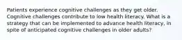 Patients experience cognitive challenges as they get older. Cognitive challenges contribute to low health literacy. What is a strategy that can be implemented to advance health literacy, in spite of anticipated cognitive challenges in older adults?