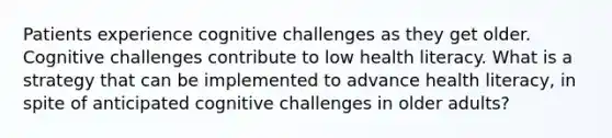 Patients experience cognitive challenges as they get older. Cognitive challenges contribute to low health literacy. What is a strategy that can be implemented to advance health literacy, in spite of anticipated cognitive challenges in older adults?