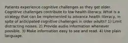 Patients experience cognitive challenges as they get older. Cognitive challenges contribute to low health literacy. What is a strategy that can be implemented to advance health literacy, in spite of anticipated cognitive challenges in older adults? 1) Limit distracting noises. 2) Provide audio information whenever possible. 3) Make information easy to see and read. 4) Use plain language.