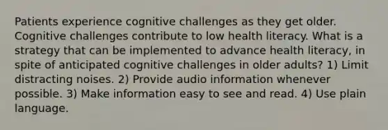 Patients experience cognitive challenges as they get older. Cognitive challenges contribute to low health literacy. What is a strategy that can be implemented to advance health literacy, in spite of anticipated cognitive challenges in older adults? 1) Limit distracting noises. 2) Provide audio information whenever possible. 3) Make information easy to see and read. 4) Use plain language.