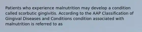 Patients who experience malnutrition may develop a condition called scorbutic gingivitis. According to the AAP Classification of Gingival Diseases and Conditions condition associated with malnutrition is referred to as