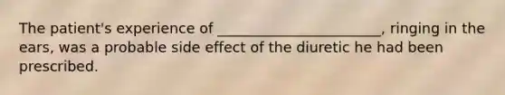 The patient's experience of _______________________, ringing in the ears, was a probable side effect of the diuretic he had been prescribed.