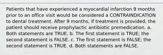 Patients that have experienced a myocardial infarction 9 months prior to an office visit would be considered a CONTRAINDICATION to dental treatment. After 9 months, if treatment is provided, the patient should receive prophylactic antibiotic premedication. a. Both statements are TRUE. b. The first statement is TRUE; the second statement is FALSE. c. The first statement is FALSE; the second statement is TRUE. d. Both statements are FALSE.