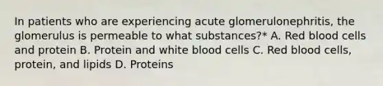 In patients who are experiencing acute glomerulonephritis, the glomerulus is permeable to what substances?* A. Red blood cells and protein B. Protein and white blood cells C. Red blood cells, protein, and lipids D. Proteins