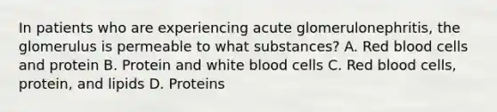 In patients who are experiencing acute glomerulonephritis, the glomerulus is permeable to what substances? A. Red blood cells and protein B. Protein and white blood cells C. Red blood cells, protein, and lipids D. Proteins