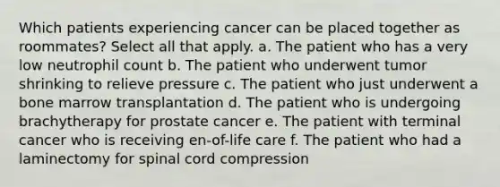 Which patients experiencing cancer can be placed together as roommates? Select all that apply. a. The patient who has a very low neutrophil count b. The patient who underwent tumor shrinking to relieve pressure c. The patient who just underwent a bone marrow transplantation d. The patient who is undergoing brachytherapy for prostate cancer e. The patient with terminal cancer who is receiving en-of-life care f. The patient who had a laminectomy for spinal cord compression