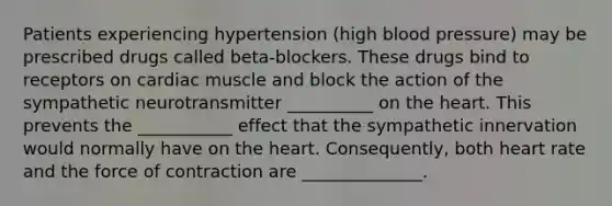 Patients experiencing hypertension (high <a href='https://www.questionai.com/knowledge/kD0HacyPBr-blood-pressure' class='anchor-knowledge'>blood pressure</a>) may be prescribed drugs called beta-blockers. These drugs bind to receptors on cardiac muscle and block the action of the sympathetic neurotransmitter __________ on <a href='https://www.questionai.com/knowledge/kya8ocqc6o-the-heart' class='anchor-knowledge'>the heart</a>. This prevents the ___________ effect that the sympathetic innervation would normally have on the heart. Consequently, both heart rate and the force of contraction are ______________.