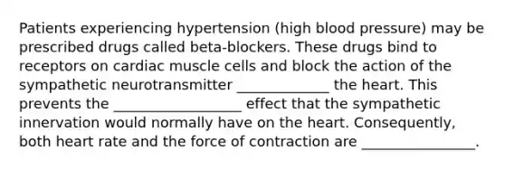 Patients experiencing hypertension (high <a href='https://www.questionai.com/knowledge/kD0HacyPBr-blood-pressure' class='anchor-knowledge'>blood pressure</a>) may be prescribed drugs called beta-blockers. These drugs bind to receptors on cardiac muscle cells and block the action of the sympathetic neurotransmitter _____________ <a href='https://www.questionai.com/knowledge/kya8ocqc6o-the-heart' class='anchor-knowledge'>the heart</a>. This prevents the __________________ effect that the sympathetic innervation would normally have on the heart. Consequently, both heart rate and the force of contraction are ________________.