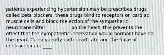 patients experiencing hypertension may be prescribes drugs called beta blockers. these drugs bind to receptors on cardiac muscle cells and block the action of the sympathetic neurotransmitter __________ on the heart. this prevents the ______ effect that the eympathetic innervation would normallt have on the heart. Consequently both heart rate and the force of contraction are ____