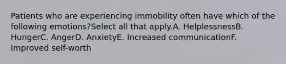 Patients who are experiencing immobility often have which of the following emotions?Select all that apply.A. HelplessnessB. HungerC. AngerD. AnxietyE. Increased communicationF. Improved self-worth