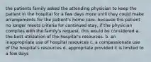 the patients family asked the attending physician to keep the patient in the hospital for a few days more until they could make arrangements for the patient's home care. because the patient no longer meets criteria for continued stay, if the physician complies with the family's request, this would be considered a. the best utilization of the hospital's resources. b. an inappropriate use of hospital resources c. a compassionate use of the hospital's resources d. appropriate provided it is limited to a few days