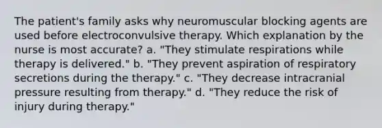 The patient's family asks why neuromuscular blocking agents are used before electroconvulsive therapy. Which explanation by the nurse is most accurate? a. "They stimulate respirations while therapy is delivered." b. "They prevent aspiration of respiratory secretions during the therapy." c. "They decrease intracranial pressure resulting from therapy." d. "They reduce the risk of injury during therapy."