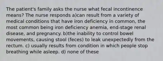 The patient's family asks the nurse what fecal incontinence means? The nurse responds a)can result from a variety of medical conditions that have iron deficiency in common, the most common being iron deficiency anemia, end-stage renal disease, and pregnancy. b)the inability to control bowel movements, causing stool (feces) to leak unexpectedly from the rectum. c) usually results from condition in which people stop breathing while asleep. d) none of these