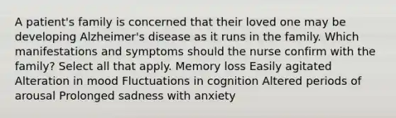 A patient's family is concerned that their loved one may be developing Alzheimer's disease as it runs in the family. Which manifestations and symptoms should the nurse confirm with the family? Select all that apply. Memory loss Easily agitated Alteration in mood Fluctuations in cognition Altered periods of arousal Prolonged sadness with anxiety