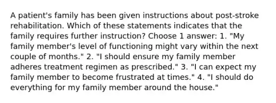 A patient's family has been given instructions about post-stroke rehabilitation. Which of these statements indicates that the family requires further instruction? Choose 1 answer: 1. "My family member's level of functioning might vary within the next couple of months." 2. "I should ensure my family member adheres treatment regimen as prescribed." 3. "I can expect my family member to become frustrated at times." 4. "I should do everything for my family member around the house."