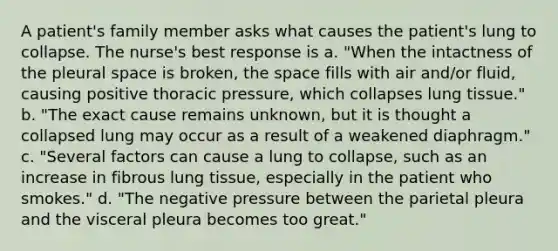 A patient's family member asks what causes the patient's lung to collapse. The nurse's best response is a. "When the intactness of the pleural space is broken, the space fills with air and/or fluid, causing positive thoracic pressure, which collapses lung tissue." b. "The exact cause remains unknown, but it is thought a collapsed lung may occur as a result of a weakened diaphragm." c. "Several factors can cause a lung to collapse, such as an increase in fibrous lung tissue, especially in the patient who smokes." d. "The negative pressure between the parietal pleura and the visceral pleura becomes too great."