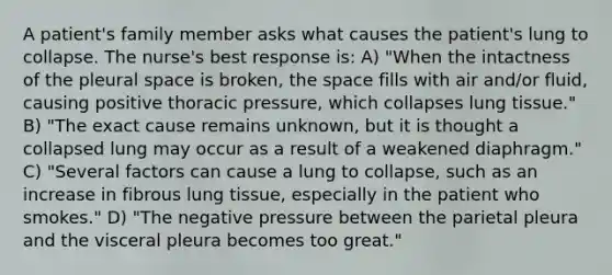 A patient's family member asks what causes the patient's lung to collapse. The nurse's best response is: A) "When the intactness of the pleural space is broken, the space fills with air and/or fluid, causing positive thoracic pressure, which collapses lung tissue." B) "The exact cause remains unknown, but it is thought a collapsed lung may occur as a result of a weakened diaphragm." C) "Several factors can cause a lung to collapse, such as an increase in fibrous lung tissue, especially in the patient who smokes." D) "The negative pressure between the parietal pleura and the visceral pleura becomes too great."