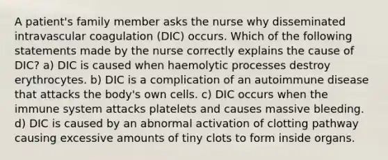 A patient's family member asks the nurse why disseminated intravascular coagulation (DIC) occurs. Which of the following statements made by the nurse correctly explains the cause of DIC? a) DIC is caused when haemolytic processes destroy erythrocytes. b) DIC is a complication of an autoimmune disease that attacks the body's own cells. c) DIC occurs when the immune system attacks platelets and causes massive bleeding. d) DIC is caused by an abnormal activation of clotting pathway causing excessive amounts of tiny clots to form inside organs.