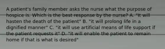 A patient's family member asks the nurse what the purpose of hospice is. Which is the best response by the nurse? A. "It will hasten the death of the patient" B. "it will prolong life in a dignified manner" C. "it will use artificial means of life support if the patient requests it" D. "it will enable the patient to remain home if that is what is desired"