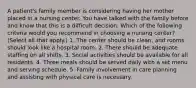 A patient's family member is considering having her mother placed in a nursing center. You have talked with the family before and know that this is a difficult decision. Which of the following criteria would you recommend in choosing a nursing center? (Select all that apply.) 1. The center should be clean, and rooms should look like a hospital room. 2. There should be adequate staffing on all shifts. 3. Social activities should be available for all residents. 4. Three meals should be served daily with a set menu and serving schedule. 5. Family involvement in care planning and assisting with physical care is necessary.