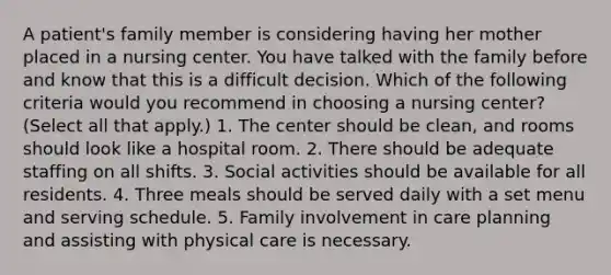 A patient's family member is considering having her mother placed in a nursing center. You have talked with the family before and know that this is a difficult decision. Which of the following criteria would you recommend in choosing a nursing center? (Select all that apply.) 1. The center should be clean, and rooms should look like a hospital room. 2. There should be adequate staffing on all shifts. 3. Social activities should be available for all residents. 4. Three meals should be served daily with a set menu and serving schedule. 5. Family involvement in care planning and assisting with physical care is necessary.