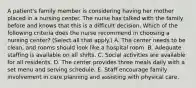 A patient's family member is considering having her mother placed in a nursing center. The nurse has talked with the family before and knows that this is a difficult decision. Which of the following criteria does the nurse recommend in choosing a nursing center? (Select all that apply.) A. The center needs to be clean, and rooms should look like a hospital room. B. Adequate staffing is available on all shifts. C. Social activities are available for all residents. D. The center provides three meals daily with a set menu and serving schedule. E. Staff encourage family involvement in care planning and assisting with physical care.