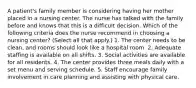 A patient's family member is considering having her mother placed in a nursing center. The nurse has talked with the family before and knows that this is a difficult decision. Which of the following criteria does the nurse recommend in choosing a nursing center? (Select all that apply.) 1. The center needs to be clean, and rooms should look like a hospital room. 2. Adequate staffing is available on all shifts. 3. Social activities are available for all residents. 4. The center provides three meals daily with a set menu and serving schedule. 5. Staff encourage family involvement in care planning and assisting with physical care.