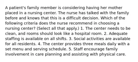 A patient's family member is considering having her mother placed in a nursing center. The nurse has talked with the family before and knows that this is a difficult decision. Which of the following criteria does the nurse recommend in choosing a nursing center? (Select all that apply.) 1. The center needs to be clean, and rooms should look like a hospital room. 2. Adequate staffing is available on all shifts. 3. Social activities are available for all residents. 4. The center provides three meals daily with a set menu and serving schedule. 5. Staff encourage family involvement in care planning and assisting with physical care.