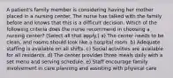 A patient's family member is considering having her mother placed in a nursing center. The nurse has talked with the family before and knows that this is a difficult decision. Which of the following criteria does the nurse recommend in choosing a nursing center? (Select all that apply.) a) The center needs to be clean, and rooms should look like a hospital room. b) Adequate staffing is available on all shifts. c) Social activities are available for all residents. d) The center provides three meals daily with a set menu and serving schedule. e) Staff encourage family involvement in care planning and assisting with physical care