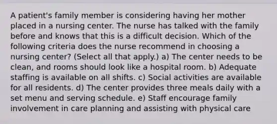 A patient's family member is considering having her mother placed in a nursing center. The nurse has talked with the family before and knows that this is a difficult decision. Which of the following criteria does the nurse recommend in choosing a nursing center? (Select all that apply.) a) The center needs to be clean, and rooms should look like a hospital room. b) Adequate staffing is available on all shifts. c) Social activities are available for all residents. d) The center provides three meals daily with a set menu and serving schedule. e) Staff encourage family involvement in care planning and assisting with physical care