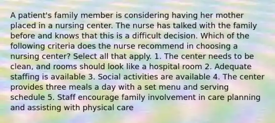 A patient's family member is considering having her mother placed in a nursing center. The nurse has talked with the family before and knows that this is a difficult decision. Which of the following criteria does the nurse recommend in choosing a nursing center? Select all that apply. 1. The center needs to be clean, and rooms should look like a hospital room 2. Adequate staffing is available 3. Social activities are available 4. The center provides three meals a day with a set menu and serving schedule 5. Staff encourage family involvement in care planning and assisting with physical care